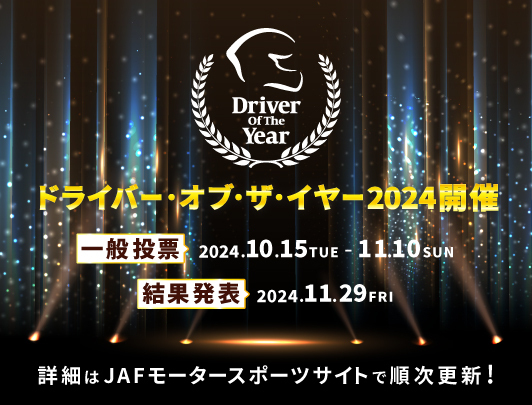ドライバー・オブ・ザ・イヤー2024開催 一般投票2024.10.15TUE-11.10SUN 結果発表2024.11.29FRI 詳細はJAFモータースポーツサイトで順次更新！